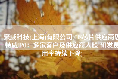 豪威科技(上海)有限公司(CIS芯片供应商思特威IPO：多家客户及供应商入股 研发费用率持续下降)