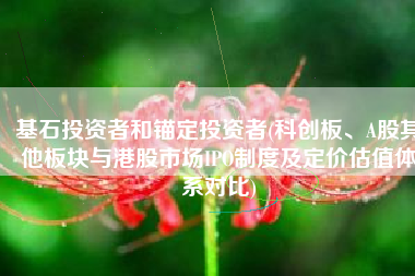 基石投资者和锚定投资者(科创板、A股其他板块与港股市场IPO制度及定价估值体系对比)
