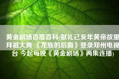 黄金剧场百度百科(献礼己亥年黄帝故里拜祖大典 《龙族的后裔》登录郑州电视台 今起每晚《黄金剧场》两集连播)