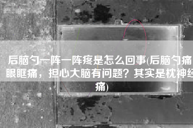 后脑勺一阵一阵疼是怎么回事(后脑勺痛，眼眶痛，担心大脑有问题？其实是枕神经痛)