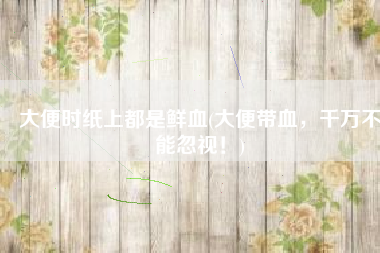 大便时纸上都是鲜血(大便带血，千万不能忽视！)