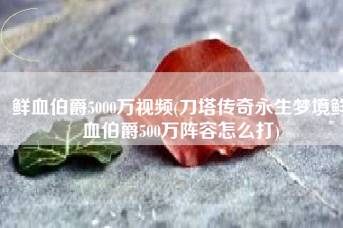 鲜血伯爵5000万视频(刀塔传奇永生梦境鲜血伯爵500万阵容怎么打)