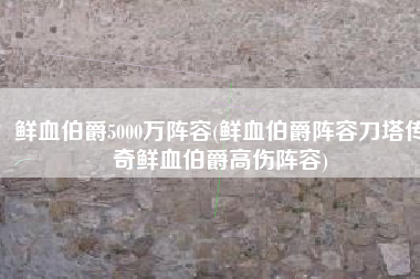 鲜血伯爵5000万阵容(鲜血伯爵阵容刀塔传奇鲜血伯爵高伤阵容)