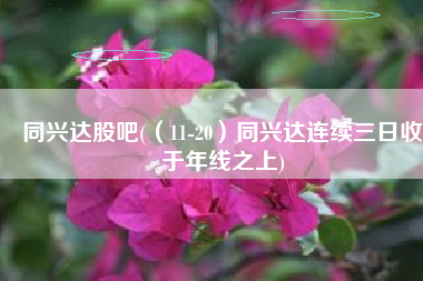 同兴达股吧(（11-20）同兴达连续三日收于年线之上)