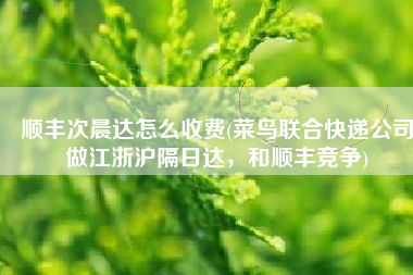 顺丰次晨达怎么收费(菜鸟联合快递公司做江浙沪隔日达，和顺丰竞争)