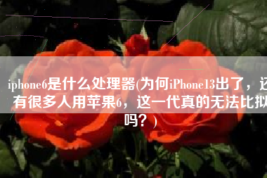iphone6是什么处理器(为何iPhone13出了，还有很多人用苹果6，这一代真的无法比拟吗？)