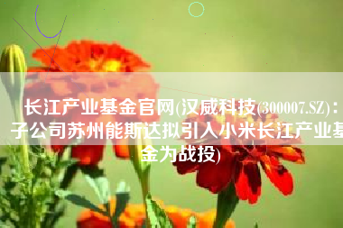 长江产业基金官网(汉威科技(300007.SZ)：子公司苏州能斯达拟引入小米长江产业基金为战投)