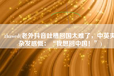 thawed(老外抖音吐槽回国太难了，中英夹杂发感慨：“我想回中国！”)