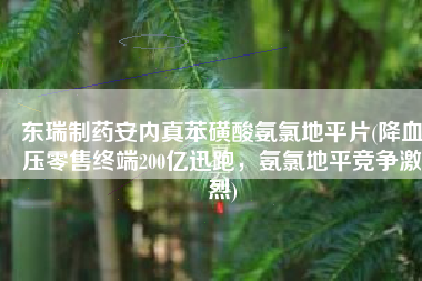 东瑞制药安内真苯磺酸氨氯地平片(降血压零售终端200亿迅跑，氨氯地平竞争激烈)
