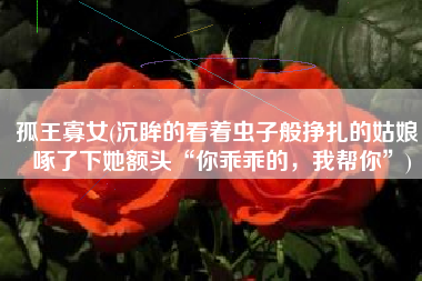 孤王寡女(沉眸的看着虫子般挣扎的姑娘，啄了下她额头“你乖乖的，我帮你”)