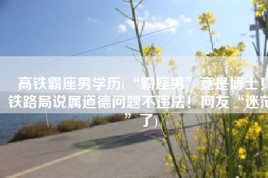 高铁霸座男学历(“霸座男”竟是博士！铁路局说属道德问题不违法！网友“迷茫”了)