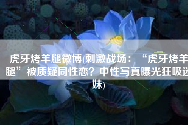虎牙烤羊腿微博(刺激战场：“虎牙烤羊腿”被质疑同性恋？中性写真曝光狂吸迷妹)