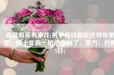 高铁霸座男事件(男子高铁霸座还辱骂乘警：搁十年前一枪把你崩了，警方：行拘5日)