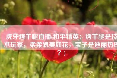虎牙烤羊腿直播(和平精英：烤羊腿是技术玩家，柔柔貌美如花，宝子是迪丽热巴？)