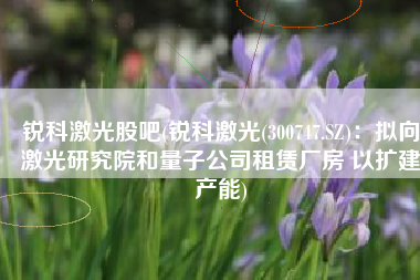 锐科激光股吧(锐科激光(300747.SZ)：拟向激光研究院和量子公司租赁厂房 以扩建产能)