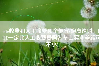 etc收费和人工收费哪个便宜(跑高速时，ETC一定比人工收费贵吗？车主实测差距可不小)