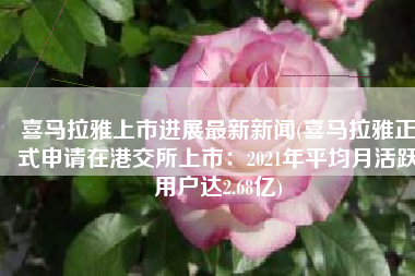 喜马拉雅上市进展最新新闻(喜马拉雅正式申请在港交所上市：2021年平均月活跃用户达2.68亿)
