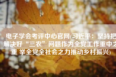 电子学会考评中心官网(习近平：坚持把解决好“三农”问题作为全党工作重中之重 举全党全社会之力推动乡村振兴)