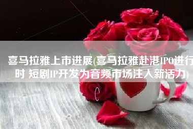 喜马拉雅上市进展(喜马拉雅赴港IPO进行时 短剧IP开发为音频市场注入新活力)