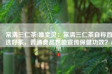常清三仁茶(唯奕贝：常清三仁茶自称首选好茶，普通食品也能宣传保健功效？)