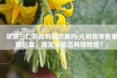 常清三仁茶真的有效果吗(光明新零售重新起盘，唯奕贝能否再续辉煌？)