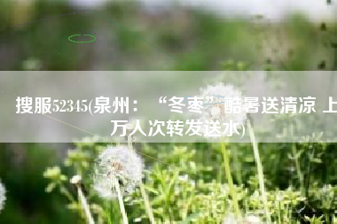 搜服52345(泉州：“冬枣”酷暑送清凉 上万人次转发送水)