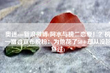奥迷am新浪微博(阿水与榜二恋爱！？榜一富婆宣布脱粉：为他花了50+却从没回复过)