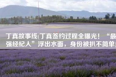 丁真故事线(丁真签约过程全曝光！“最强经纪人”浮出水面，身份被扒不简单)