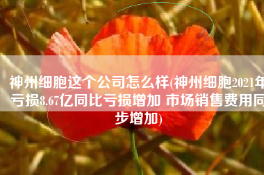 神州细胞这个公司怎么样(神州细胞2021年亏损8.67亿同比亏损增加 市场销售费用同步增加)