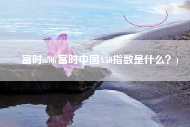 富时a50(富时中国A50指数是什么？)