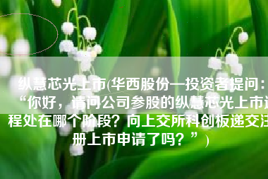 纵慧芯光上市(华西股份—投资者提问：“你好，请问公司参股的纵慧芯光上市进程处在哪个阶段？向上交所科创板递交注册上市申请了吗？”)