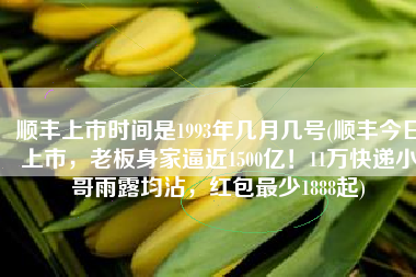 顺丰上市时间是1993年几月几号(顺丰今日上市，老板身家逼近1500亿！11万快递小哥雨露均沾，红包最少1888起)