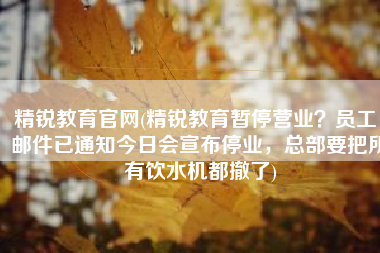 精锐教育官网(精锐教育暂停营业？员工：邮件已通知今日会宣布停业，总部要把所有饮水机都撤了)