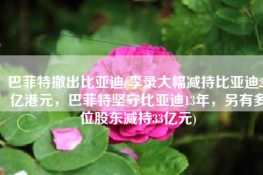 巴菲特撤出比亚迪(李录大幅减持比亚迪24亿港元，巴菲特坚守比亚迪13年，另有多位股东减持33亿元)