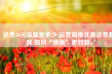 话费50元流量是多少(运营商推优惠话费套餐 如何“换新”更划算)