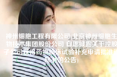神州细胞工程有限公司(北京神州细胞生物技术集团股份公司 自愿披露关于控股子公司获得药物临床试验补充申请批准通知书的公告)