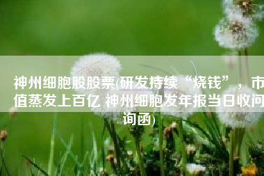 神州细胞股股票(研发持续“烧钱”，市值蒸发上百亿 神州细胞发年报当日收问询函)