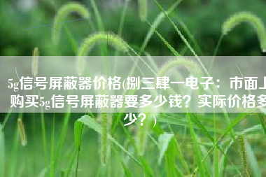 5g信号屏蔽器价格(捌三肆一电子：市面上购买5g信号屏蔽器要多少钱？实际价格多少？)