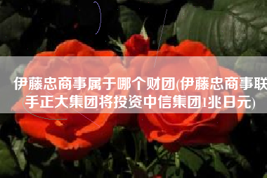 伊藤忠商事属于哪个财团(伊藤忠商事联手正大集团将投资中信集团1兆日元)