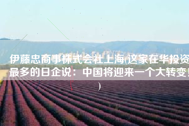 伊藤忠商事株式会社上海(这家在华投资最多的日企说：中国将迎来一个大转变！)