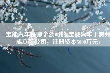 宝能汽车是哪个公司的(宝能汽车于滁州成立新公司，注册资本5000万元)