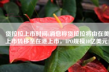 货拉拉上市时间(消息称货拉拉将由在美上市转移至在港上市，IPO规模10亿美元)