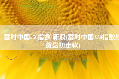 富时中国a50指数 新浪(富时中国A50指数期货盘初走软)