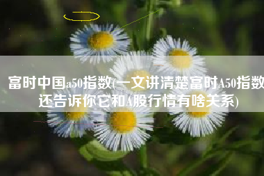 富时中国a50指数(一文讲清楚富时A50指数，还告诉你它和A股行情有啥关系)