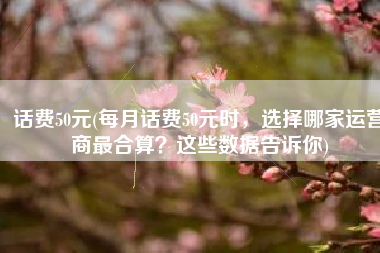 话费50元(每月话费50元时，选择哪家运营商最合算？这些数据告诉你)