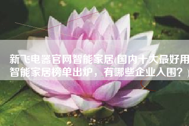 新飞电器官网智能家居(国内十大最好用智能家居榜单出炉，有哪些企业入围？)