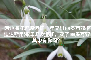 阿迪海洋垃圾造鞋一年卖出100多万双(阿迪达斯用海洋垃圾造鞋，卖了100多万双，其中有你吗？)
