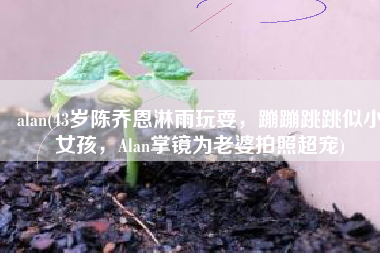 alan(43岁陈乔恩淋雨玩耍，蹦蹦跳跳似小女孩，Alan掌镜为老婆拍照超宠)