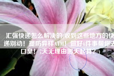 汇强快递怎么解决的(收到这些地方的快递别动！提防异样ATM！做好6件事帮你去口臭！7天无理由哪天起算？)