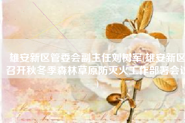 雄安新区管委会副主任刘树军(雄安新区召开秋冬季森林草原防灭火工作部署会议)